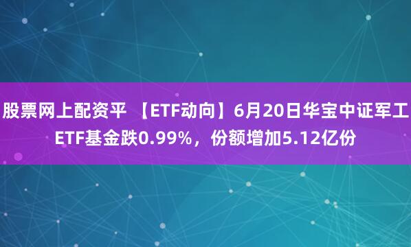 股票网上配资平 【ETF动向】6月20日华宝中证军工ETF基金跌0.99%，份额增加5.12亿份
