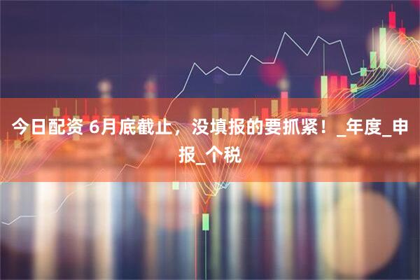 今日配资 6月底截止，没填报的要抓紧！_年度_申报_个税