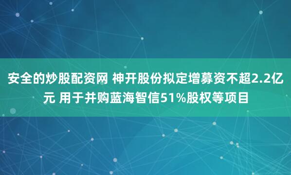 安全的炒股配资网 神开股份拟定增募资不超2.2亿元 用于并购蓝海智信51%股权等项目