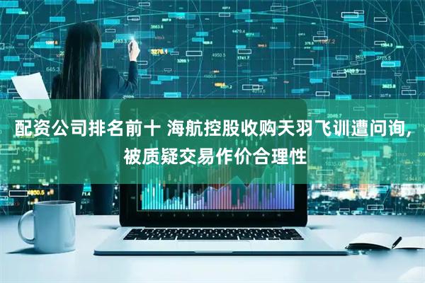 配资公司排名前十 海航控股收购天羽飞训遭问询, 被质疑交易作价合理性