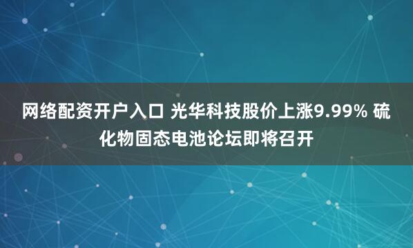 网络配资开户入口 光华科技股价上涨9.99% 硫化物固态电池论坛即将召开