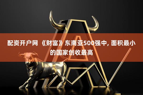 配资开户网 《财富》东南亚500强中, 面积最小的国家创收最高