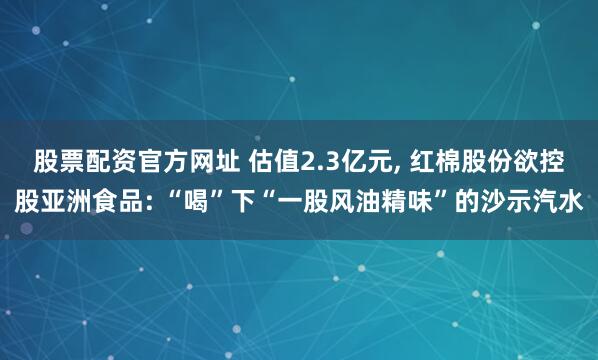 股票配资官方网址 估值2.3亿元, 红棉股份欲控股亚洲食品: “喝”下“一股风油精味”的沙示汽水