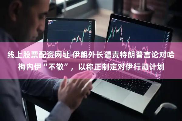 线上股票配资网址 伊朗外长谴责特朗普言论对哈梅内伊“不敬”，以称正制定对伊行动计划