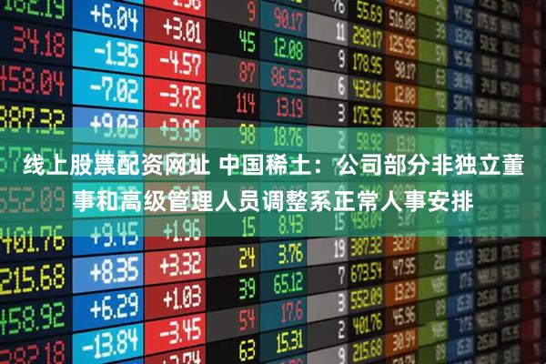线上股票配资网址 中国稀土：公司部分非独立董事和高级管理人员调整系正常人事安排
