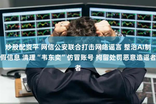 炒股配资平 网信公安联合打击网络谣言 整治AI制假信息 清理“韦东奕”仿冒账号 拘留处罚恶意造谣者