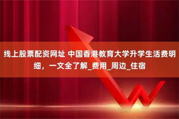 线上股票配资网址 中国香港教育大学升学生活费明细，一文全了解_费用_周边_住宿
