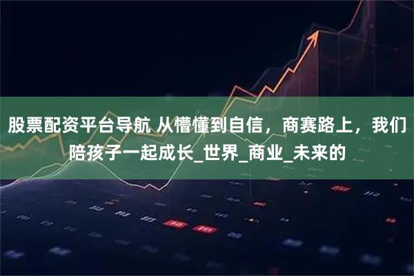 股票配资平台导航 从懵懂到自信，商赛路上，我们陪孩子一起成长_世界_商业_未来的