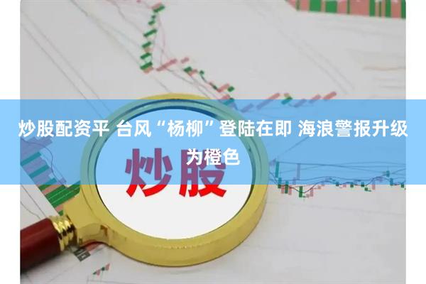 炒股配资平 台风“杨柳”登陆在即 海浪警报升级为橙色