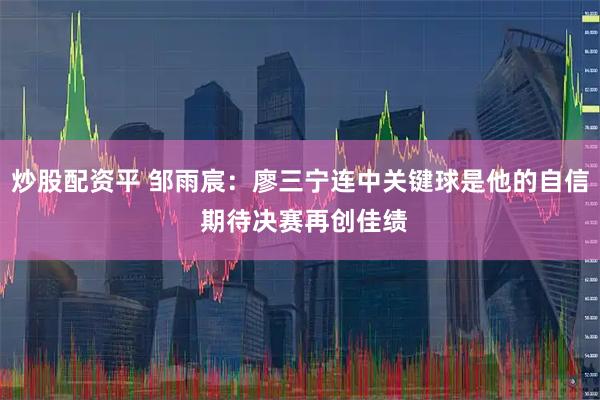 炒股配资平 邹雨宸：廖三宁连中关键球是他的自信 期待决赛再创佳绩