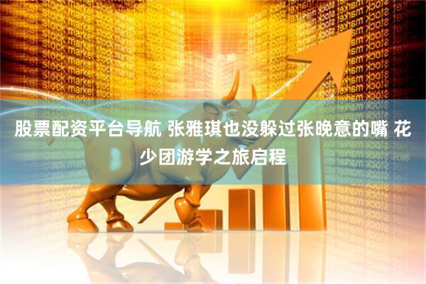 股票配资平台导航 张雅琪也没躲过张晚意的嘴 花少团游学之旅启程