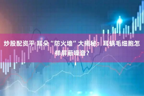 炒股配资平 耳朵“防火墙”大揭秘：耳蜗毛细胞怎样屏蔽噪音？