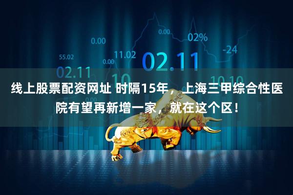 线上股票配资网址 时隔15年，上海三甲综合性医院有望再新增一家，就在这个区！
