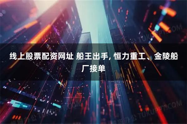 线上股票配资网址 船王出手, 恒力重工、金陵船厂接单