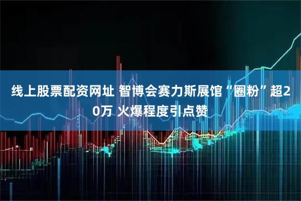 线上股票配资网址 智博会赛力斯展馆“圈粉”超20万 火爆程度引点赞