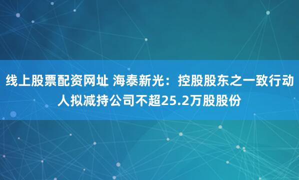 线上股票配资网址 海泰新光：控股股东之一致行动人拟减持公司不超25.2万股股份