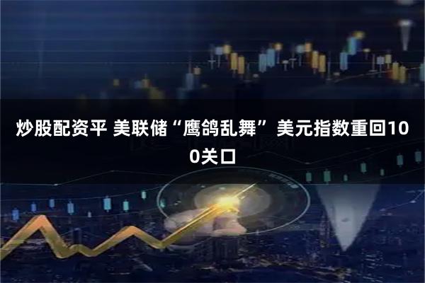 炒股配资平 美联储“鹰鸽乱舞” 美元指数重回100关口