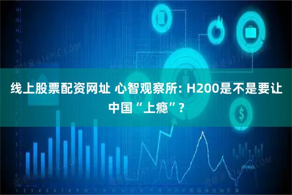 线上股票配资网址 心智观察所: H200是不是要让中国“上瘾”?