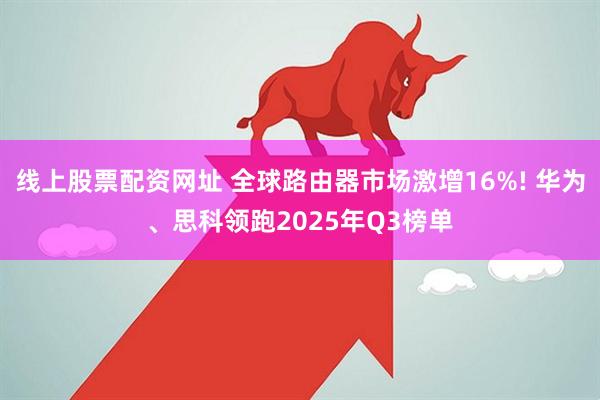 线上股票配资网址 全球路由器市场激增16%! 华为、思科领跑2025年Q3榜单