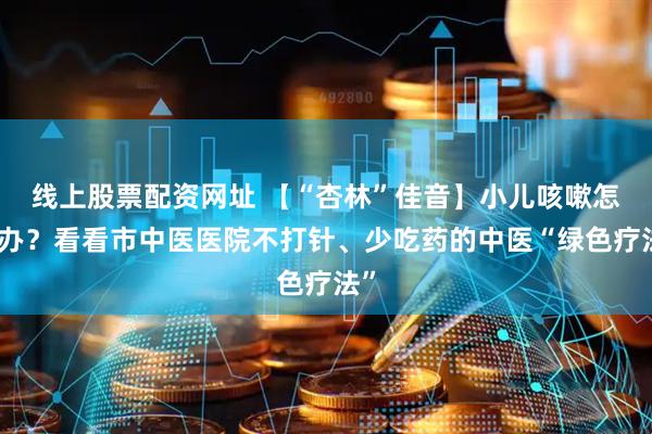 线上股票配资网址 【“杏林”佳音】小儿咳嗽怎么办？看看市中医医院不打针、少吃药的中医“绿色疗法”