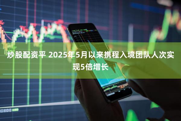炒股配资平 2025年5月以来携程入境团队人次实现5倍增长